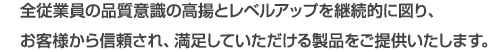 全従業員の品質意識の高揚とレベルアップを継続的に図り、お客様から信頼され、満足していただける製品をご提供いたします。